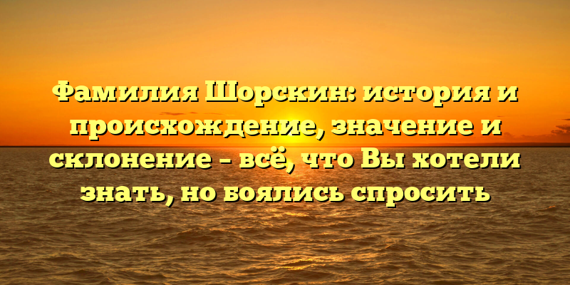 Фамилия Шорскин: история и происхождение, значение и склонение – всё, что Вы хотели знать, но боялись спросить