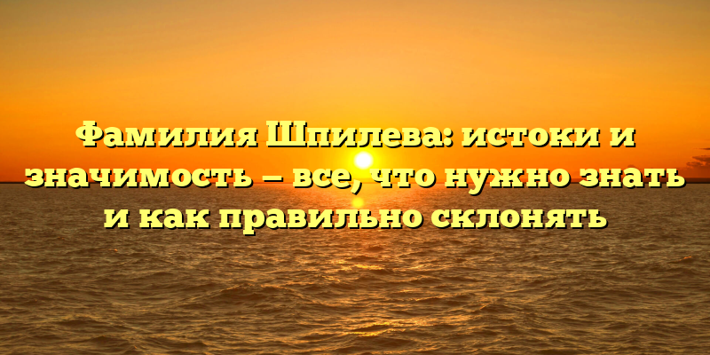 Фамилия Шпилева: истоки и значимость — все, что нужно знать и как правильно склонять