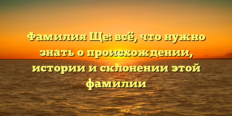 Фамилия Ще: всё, что нужно знать о происхождении, истории и склонении этой фамилии
