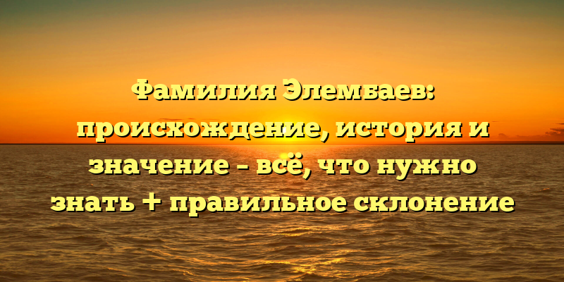 Фамилия Элембаев: происхождение, история и значение – всё, что нужно знать + правильное склонение