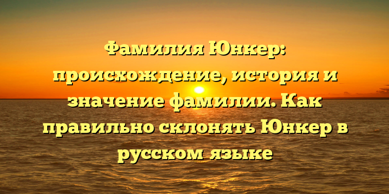 Фамилия Юнкер: происхождение, история и значение фамилии. Как правильно склонять Юнкер в русском языке