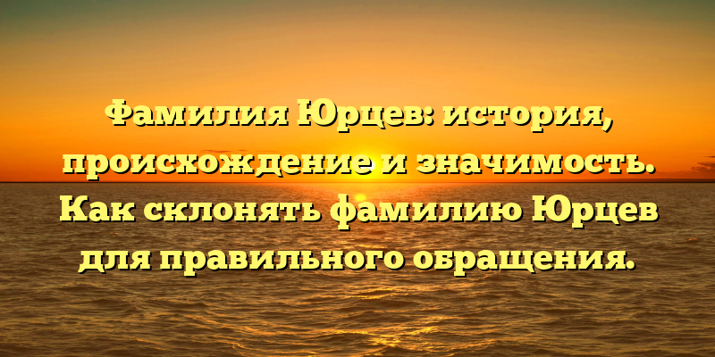 Фамилия Юрцев: история, происхождение и значимость. Как склонять фамилию Юрцев для правильного обращения.