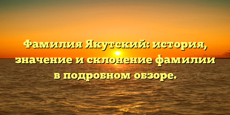 Фамилия Якутский: история, значение и склонение фамилии в подробном обзоре.