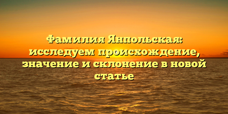 Фамилия Янпольская: исследуем происхождение, значение и склонение в новой статье