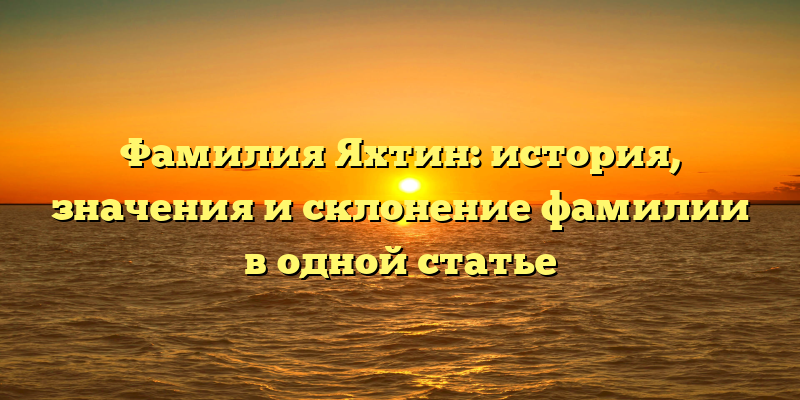 Фамилия Яхтин: история, значения и склонение фамилии в одной статье