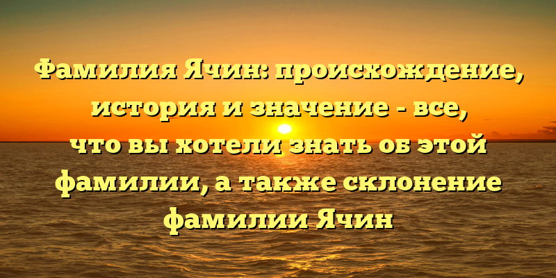 Фамилия Ячин: происхождение, история и значение - все, что вы хотели знать об этой фамилии, а также склонение фамилии Ячин