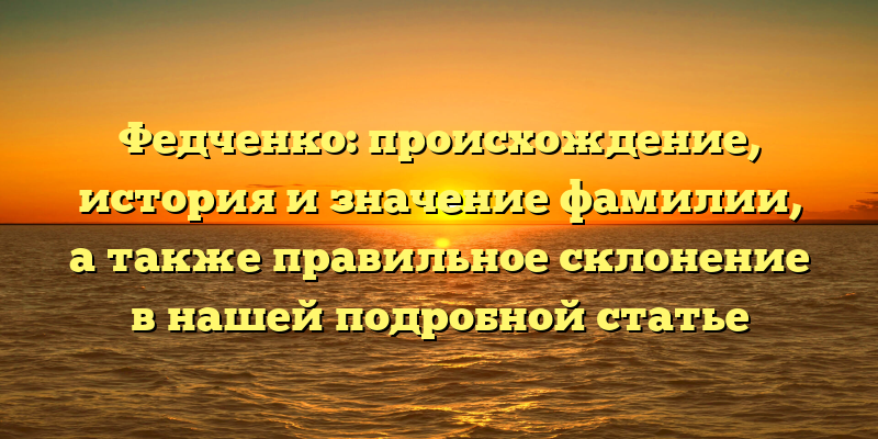 Федченко: происхождение, история и значение фамилии, а также правильное склонение в нашей подробной статье