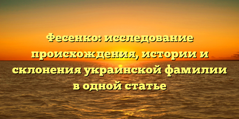 Фесенко: исследование происхождения, истории и склонения украинской фамилии в одной статье