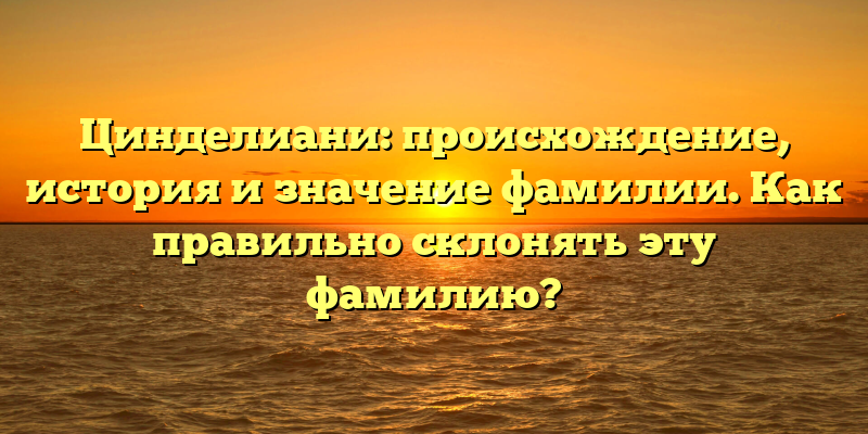 Цинделиани: происхождение, история и значение фамилии. Как правильно склонять эту фамилию?