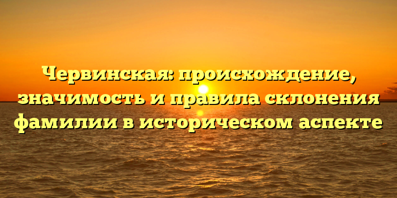 Червинская: происхождение, значимость и правила склонения фамилии в историческом аспекте