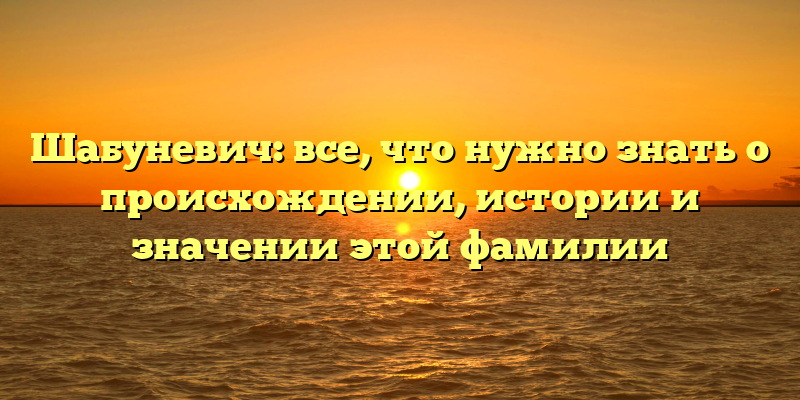 Шабуневич: все, что нужно знать о происхождении, истории и значении этой фамилии