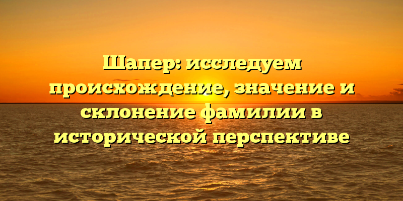 Шапер: исследуем происхождение, значение и склонение фамилии в исторической перспективе