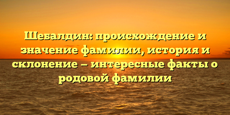 Шебалдин: происхождение и значение фамилии, история и склонение — интересные факты о родовой фамилии