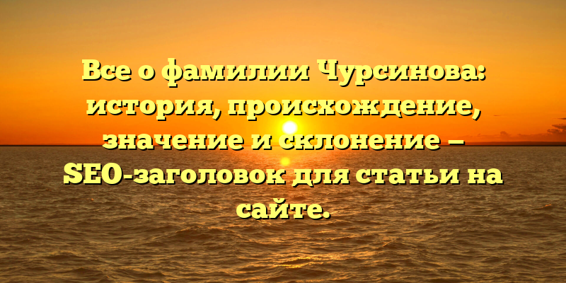Все о фамилии Чурсинова: история, происхождение, значение и склонение — SEO-заголовок для статьи на сайте.