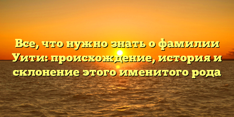 Все, что нужно знать о фамилии Уити: происхождение, история и склонение этого именитого рода