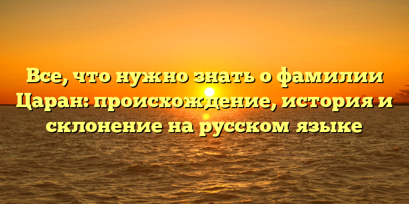 Все, что нужно знать о фамилии Царан: происхождение, история и склонение на русском языке
