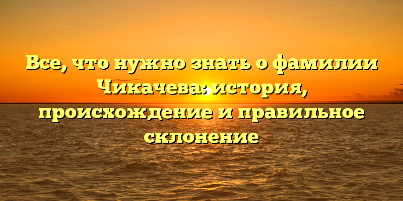 Все, что нужно знать о фамилии Чикачева: история, происхождение и правильное склонение