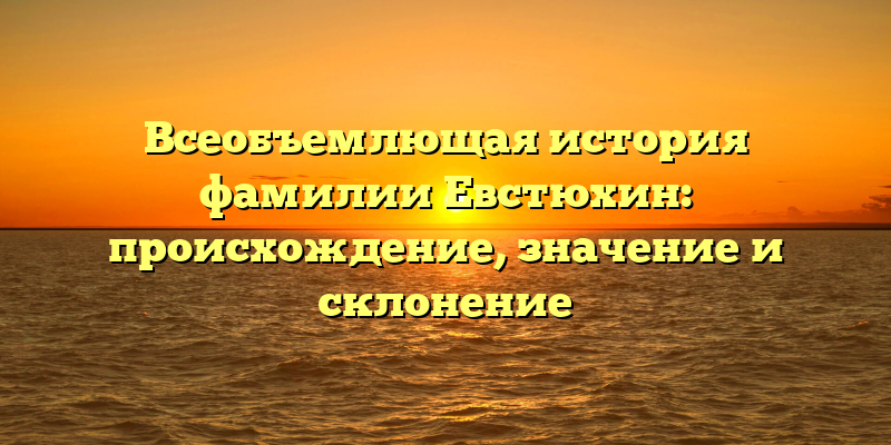Всеобъемлющая история фамилии Евстюхин: происхождение, значение и склонение