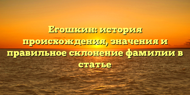 Егошкин: история происхождения, значения и правильное склонение фамилии в статье