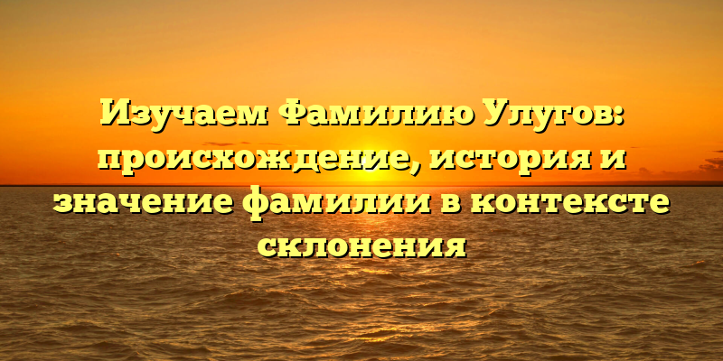 Изучаем Фамилию Улугов: происхождение, история и значение фамилии в контексте склонения