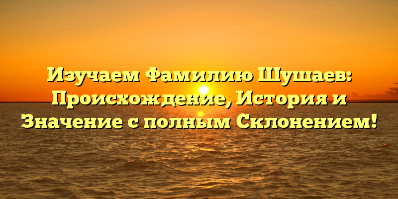 Изучаем Фамилию Шушаев: Происхождение, История и Значение с полным Склонением!