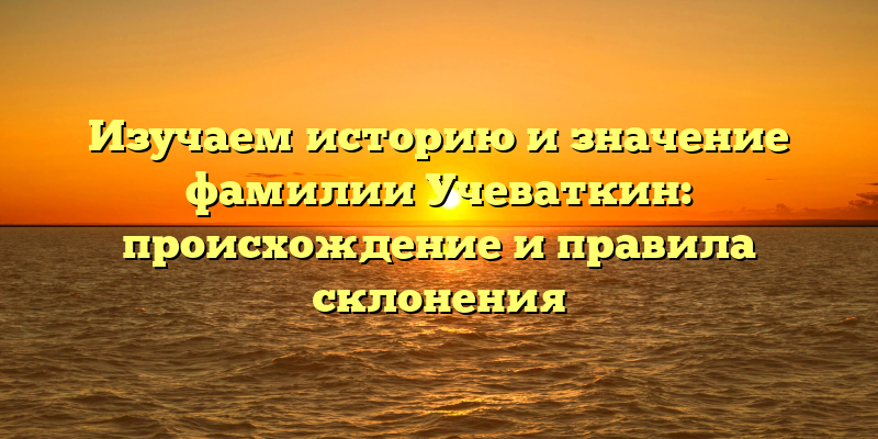 Изучаем историю и значение фамилии Учеваткин: происхождение и правила склонения