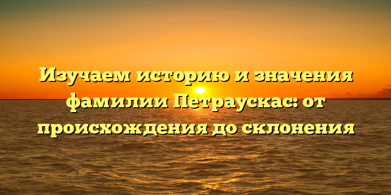 Изучаем историю и значения фамилии Петраускас: от происхождения до склонения