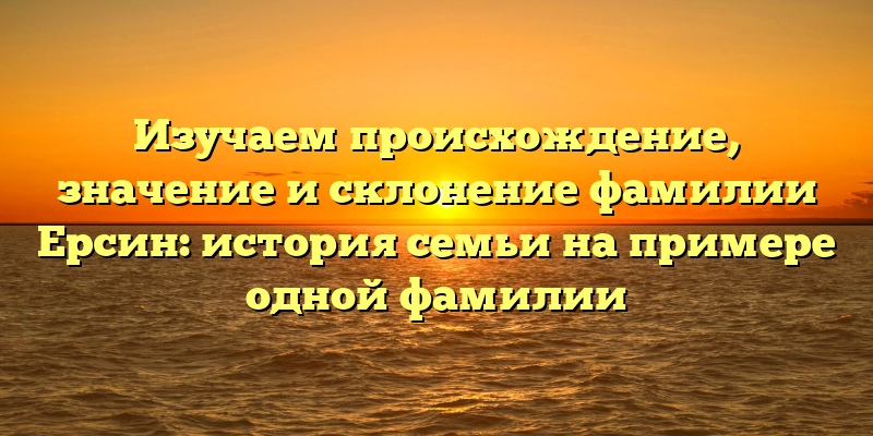 Изучаем происхождение, значение и склонение фамилии Ерсин: история семьи на примере одной фамилии