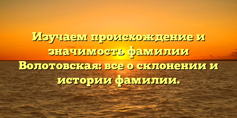 Изучаем происхождение и значимость фамилии Волотовская: все о склонении и истории фамилии.