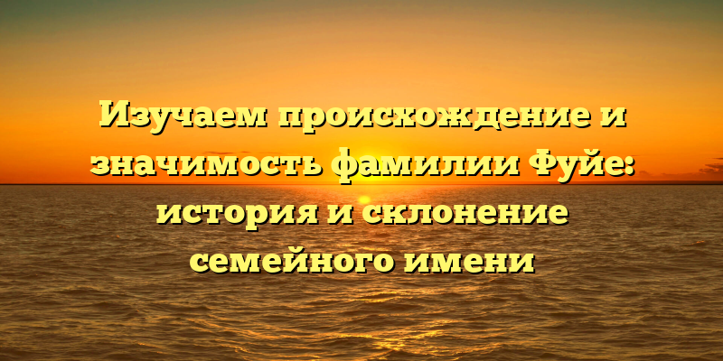 Изучаем происхождение и значимость фамилии Фуйе: история и склонение семейного имени