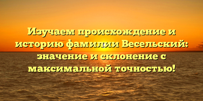 Изучаем происхождение и историю фамилии Весельский: значение и склонение с максимальной точностью!
