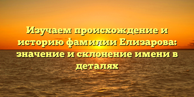 Изучаем происхождение и историю фамилии Елизарова: значение и склонение имени в деталях