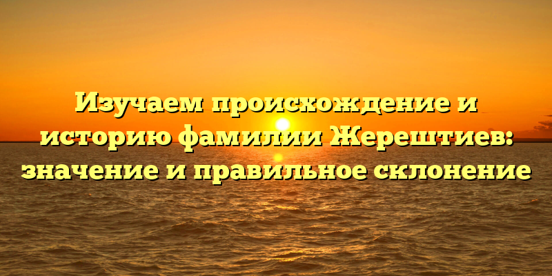 Изучаем происхождение и историю фамилии Жерештиев: значение и правильное склонение