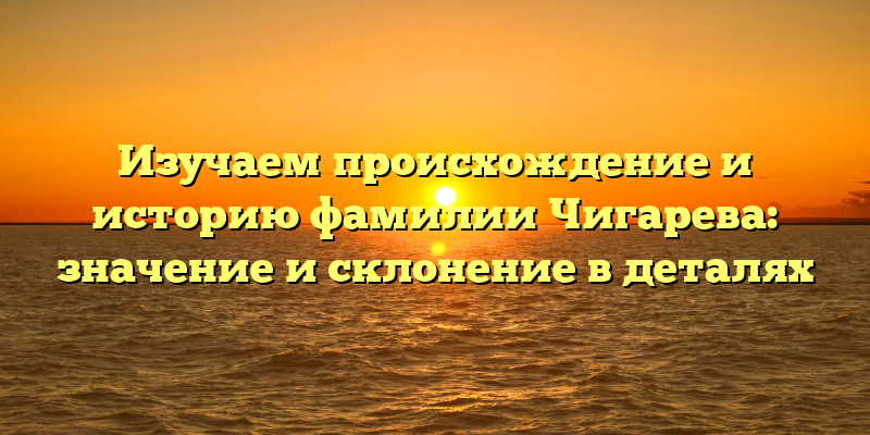 Изучаем происхождение и историю фамилии Чигарева: значение и склонение в деталях
