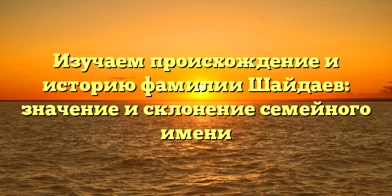 Изучаем происхождение и историю фамилии Шайдаев: значение и склонение семейного имени