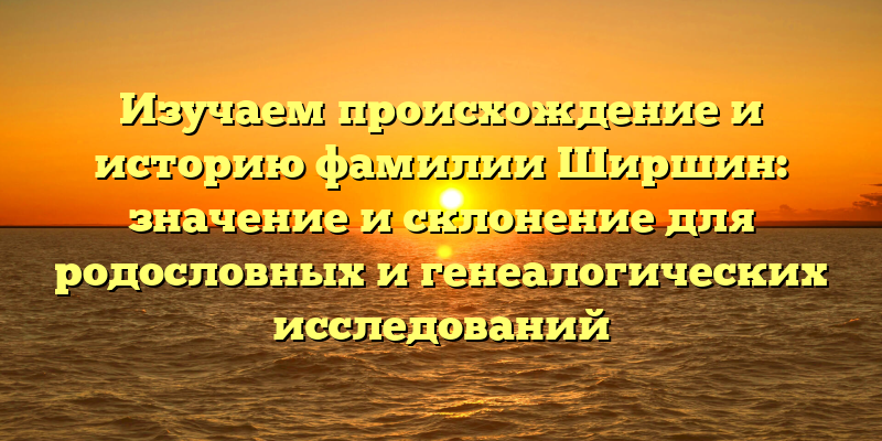 Изучаем происхождение и историю фамилии Ширшин: значение и склонение для родословных и генеалогических исследований