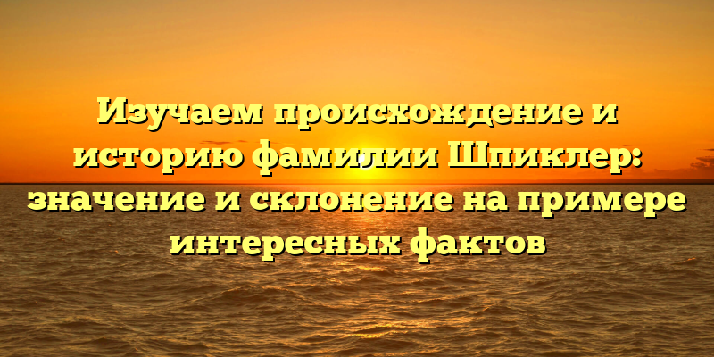 Изучаем происхождение и историю фамилии Шпиклер: значение и склонение на примере интересных фактов