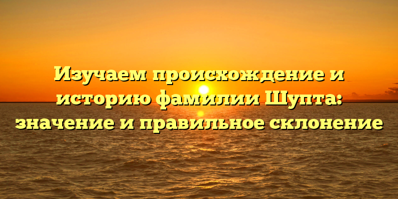 Изучаем происхождение и историю фамилии Шупта: значение и правильное склонение