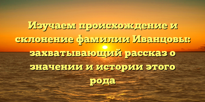Изучаем происхождение и склонение фамилии Иванцовы: захватывающий рассказ о значении и истории этого рода