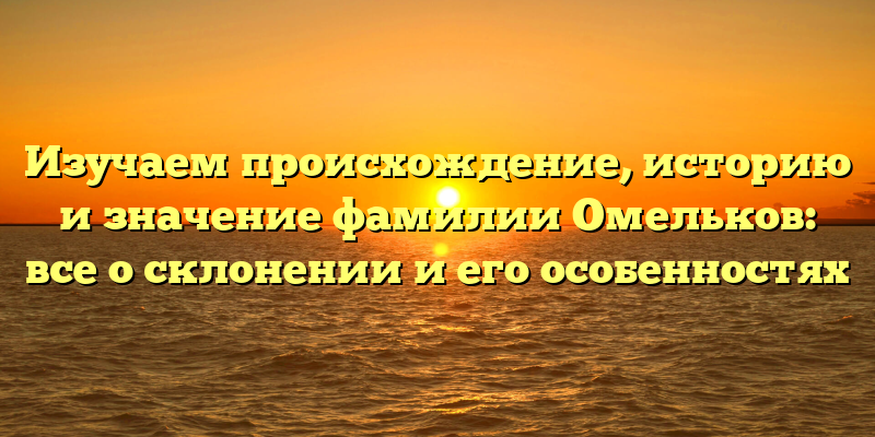 Изучаем происхождение, историю и значение фамилии Омельков: все о склонении и его особенностях