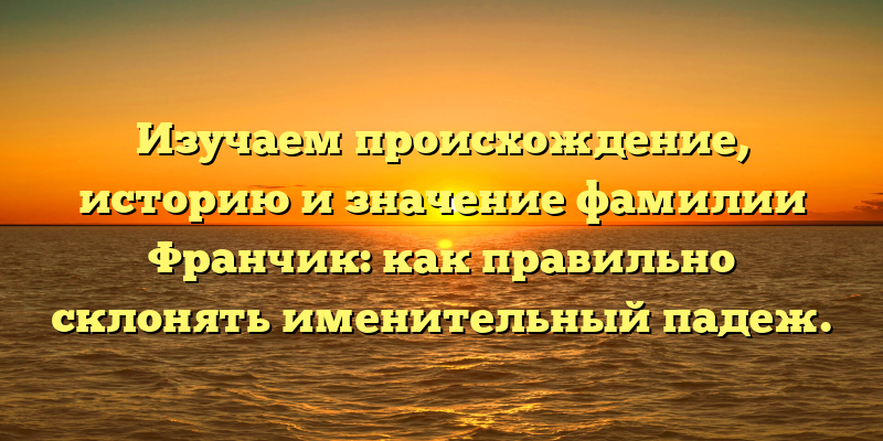 Изучаем происхождение, историю и значение фамилии Франчик: как правильно склонять именительный падеж.