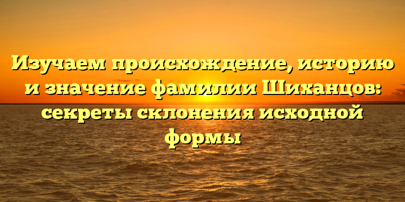 Изучаем происхождение, историю и значение фамилии Шиханцов: секреты склонения исходной формы