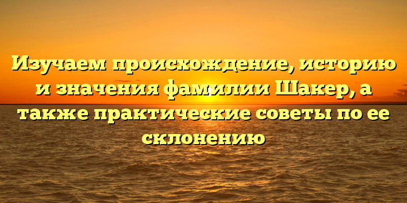 Изучаем происхождение, историю и значения фамилии Шакер, а также практические советы по ее склонению