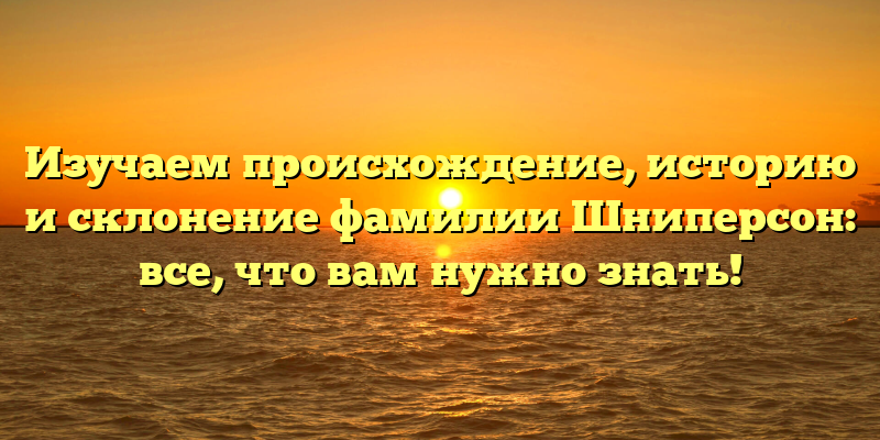 Изучаем происхождение, историю и склонение фамилии Шниперсон: все, что вам нужно знать!