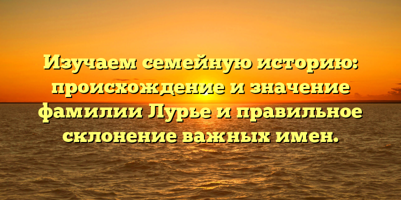 Изучаем семейную историю: происхождение и значение фамилии Лурье и правильное склонение важных имен.