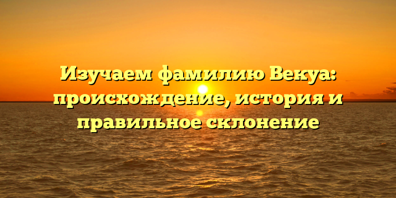 Изучаем фамилию Векуа: происхождение, история и правильное склонение