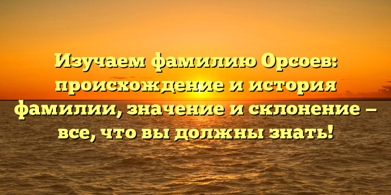 Изучаем фамилию Орсоев: происхождение и история фамилии, значение и склонение — все, что вы должны знать!