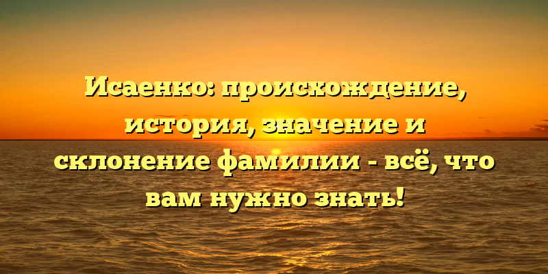 Исаенко: происхождение, история, значение и склонение фамилии - всё, что вам нужно знать!