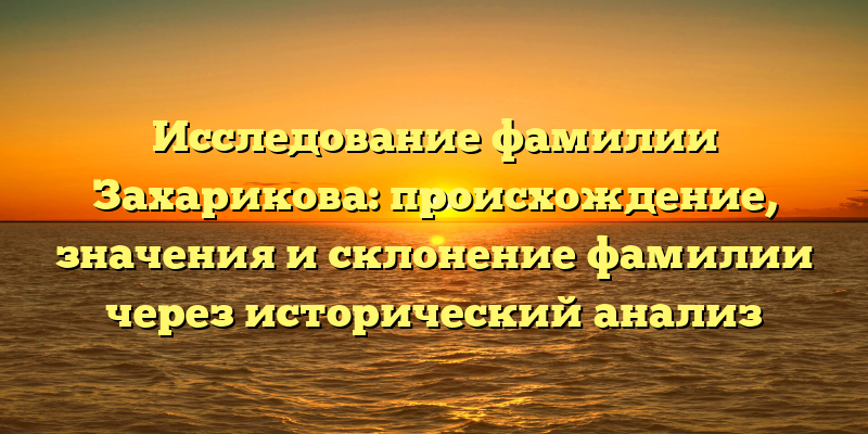 Исследование фамилии Захарикова: происхождение, значения и склонение фамилии через исторический анализ