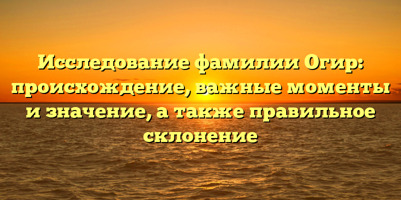 Исследование фамилии Огир: происхождение, важные моменты и значение, а также правильное склонение